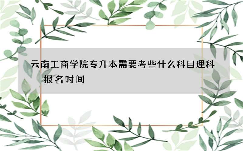 云南工商学院专升本需要考些什么科目理科 报名时间